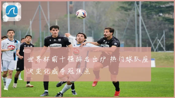 世界杯前十强排名出炉 热门球队座次变化成夺冠焦点