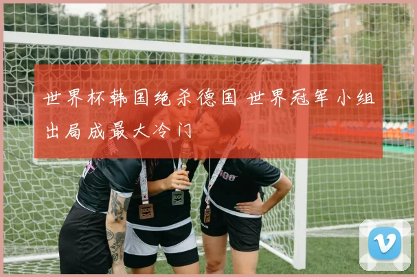 世界杯韩国绝杀德国 世界冠军小组出局成最大冷门