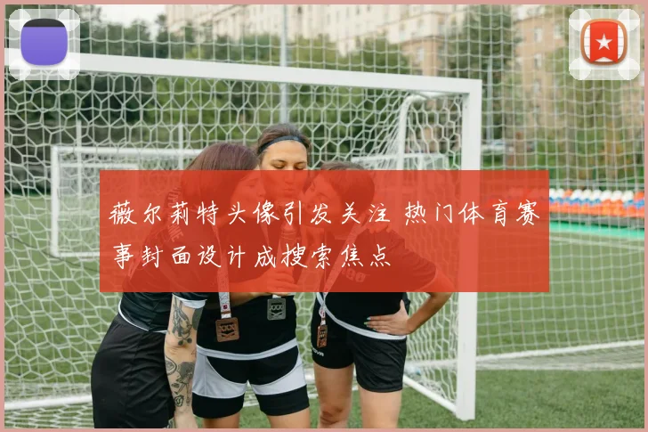 薇尔莉特头像引发关注 热门体育赛事封面设计成搜索焦点