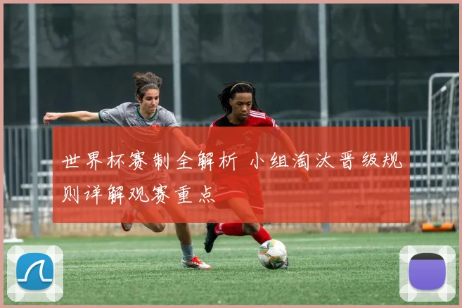 世界杯赛制全解析 小组淘汰晋级规则详解观赛重点
