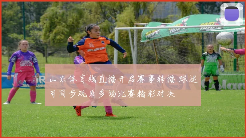 山东体育线直播开启赛事转播 球迷可同步观看多场比赛精彩对决
