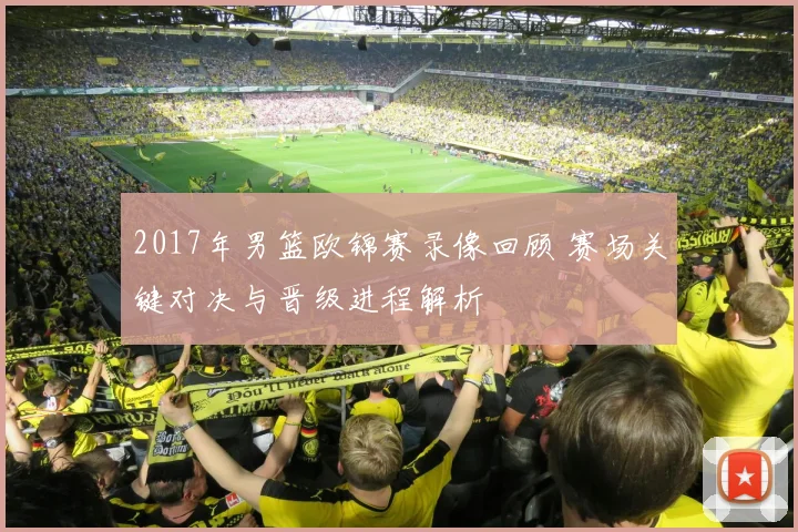 2017年男篮欧锦赛录像回顾 赛场关键对决与晋级进程解析