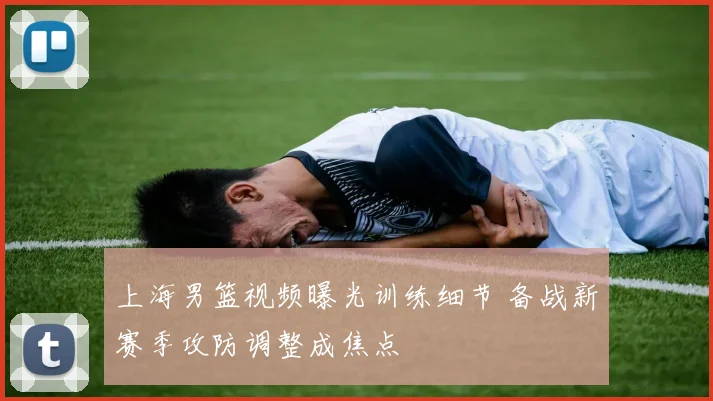 上海男篮视频曝光训练细节 备战新赛季攻防调整成焦点