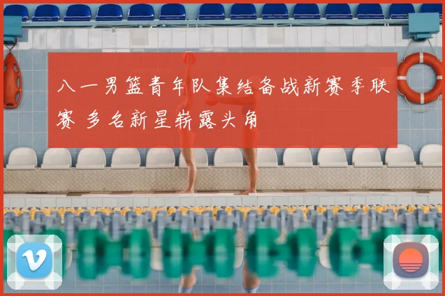 八一男篮青年队集结备战新赛季联赛 多名新星崭露头角