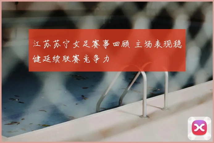 江苏苏宁女足赛事回顾 主场表现稳健延续联赛竞争力