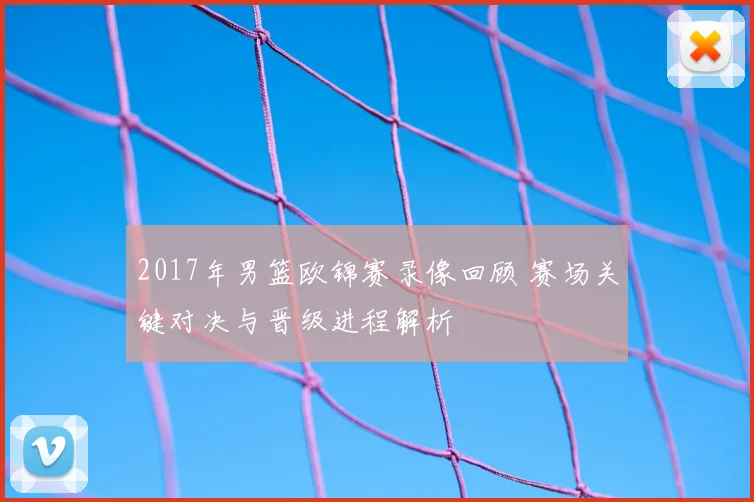 2017年男篮欧锦赛录像回顾 赛场关键对决与晋级进程解析