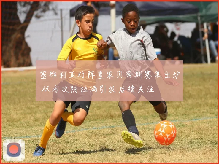 塞维利亚对阵皇家贝蒂斯赛果出炉 双方攻防拉满引发后续关注