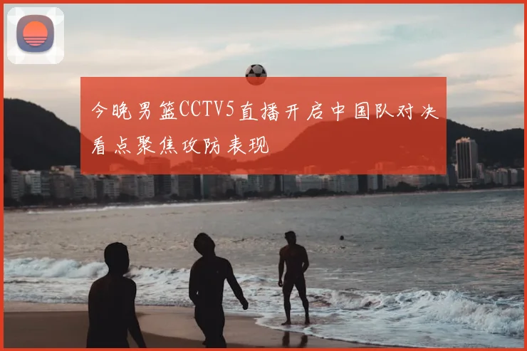今晚男篮CCTV5直播开启中国队对决看点聚焦攻防表现