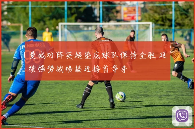 曼城对阵英超垫底球队保持全胜 延续强势战绩接近榜首争夺