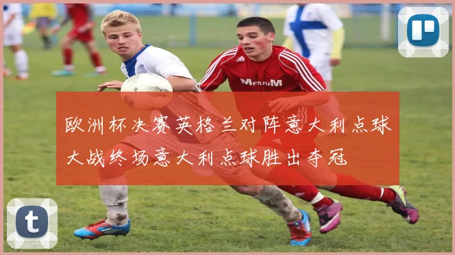 欧洲杯决赛英格兰对阵意大利点球大战终场意大利点球胜出夺冠