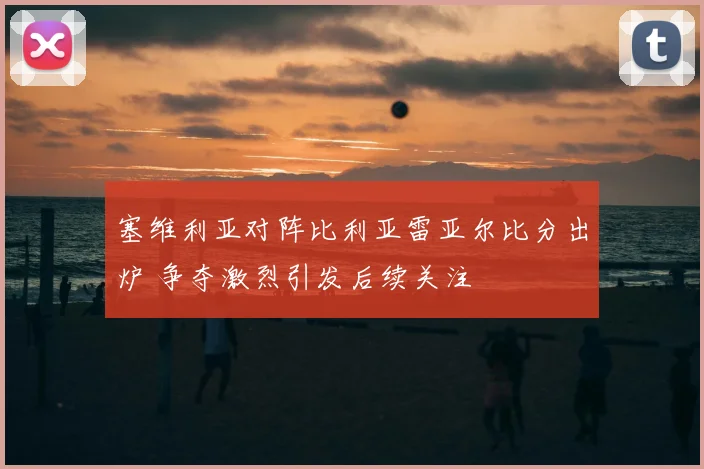 塞维利亚对阵比利亚雷亚尔比分出炉 争夺激烈引发后续关注