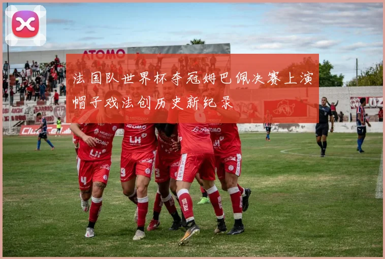 法国队世界杯夺冠姆巴佩决赛上演帽子戏法创历史新纪录