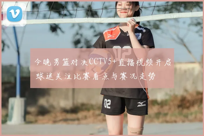 今晚男篮对决CCTV5+直播视频开启 球迷关注比赛看点与赛况走势