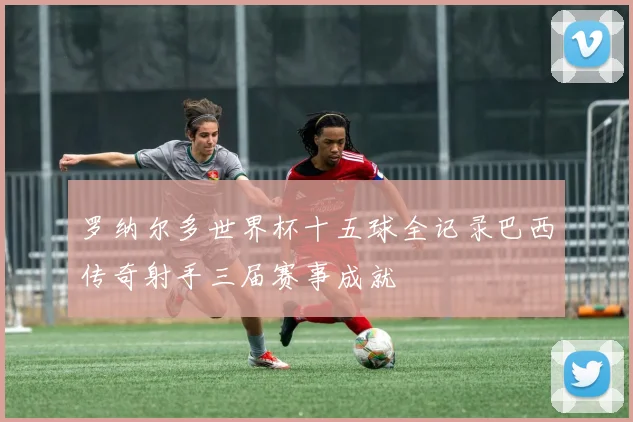 罗纳尔多世界杯十五球全记录巴西传奇射手三届赛事成就