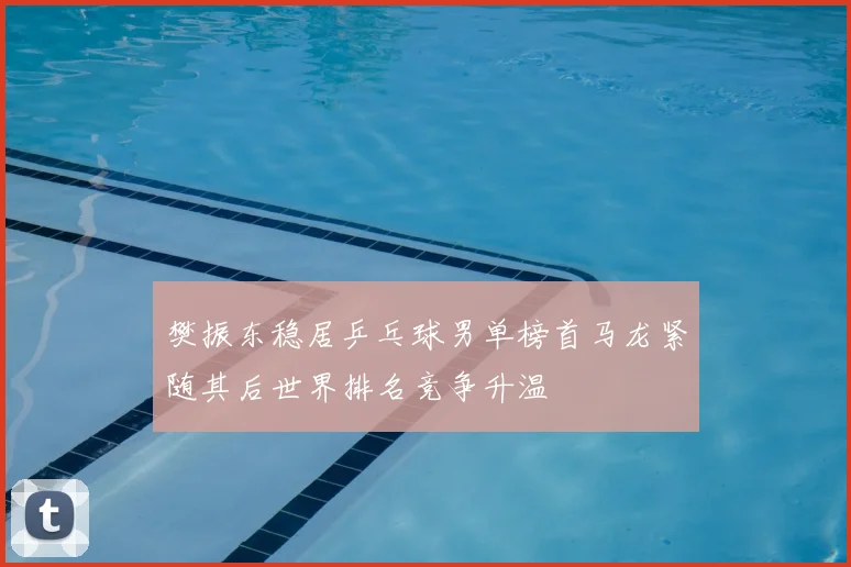 樊振东稳居乒乓球男单榜首马龙紧随其后世界排名竞争升温