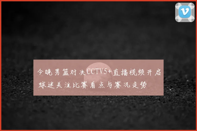 今晚男篮对决CCTV5+直播视频开启 球迷关注比赛看点与赛况走势
