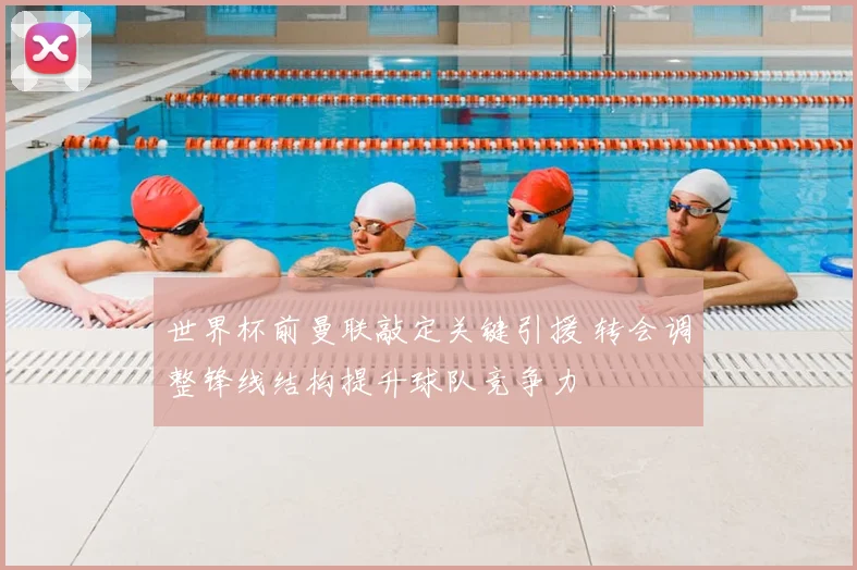 世界杯前曼联敲定关键引援 转会调整锋线结构提升球队竞争力