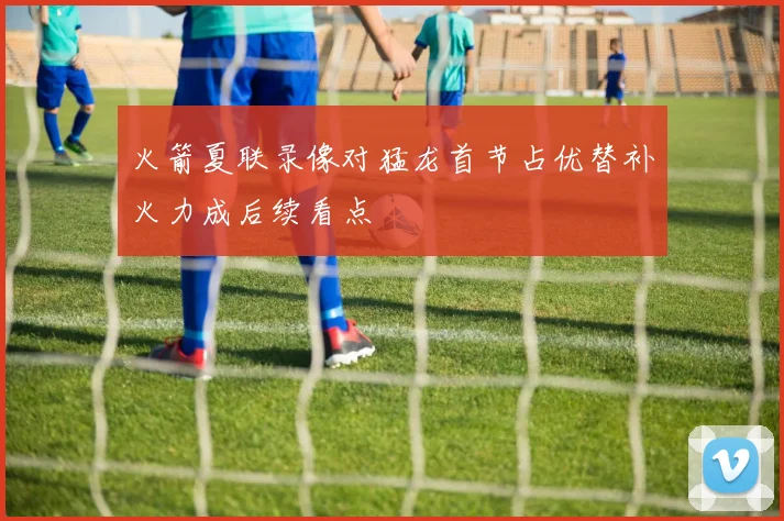 火箭夏联录像对猛龙首节占优替补火力成后续看点