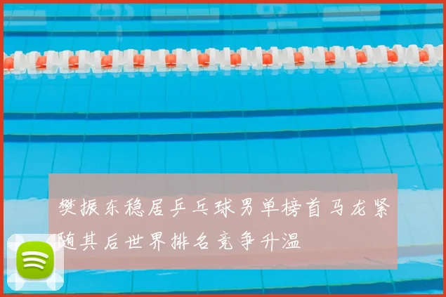 樊振东稳居乒乓球男单榜首马龙紧随其后世界排名竞争升温