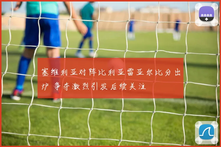 塞维利亚对阵比利亚雷亚尔比分出炉 争夺激烈引发后续关注