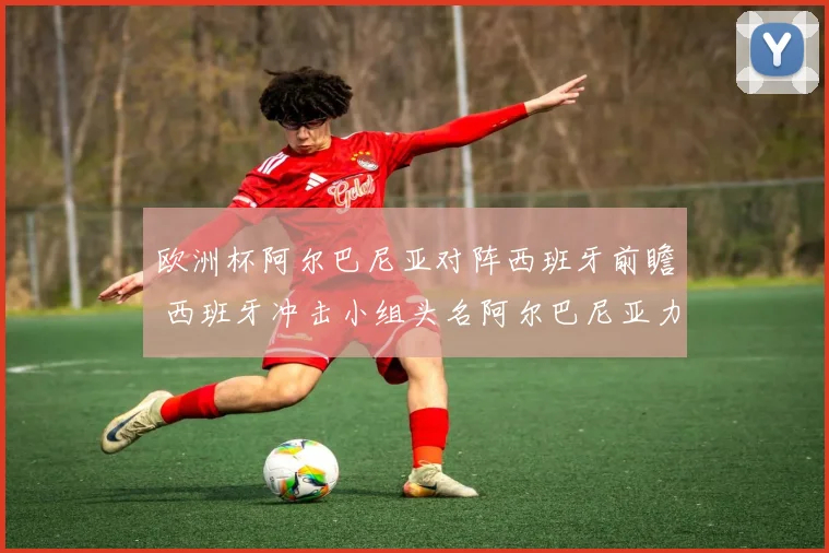 欧洲杯阿尔巴尼亚对阵西班牙前瞻 西班牙冲击小组头名阿尔巴尼亚力争拿分