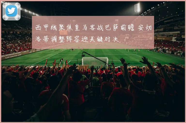 西甲线聚焦皇马客战巴萨前瞻 安切洛蒂调整阵容迎关键对决