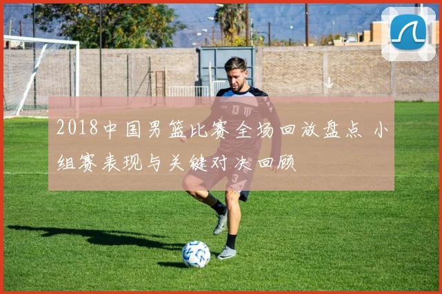 2018中国男篮比赛全场回放盘点 小组赛表现与关键对决回顾