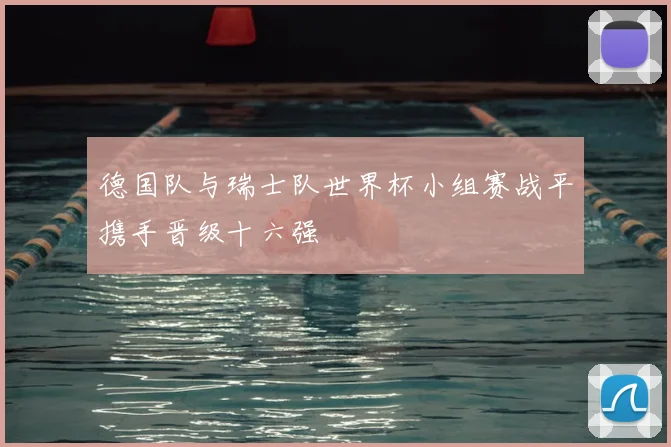 德国队与瑞士队世界杯小组赛战平携手晋级十六强