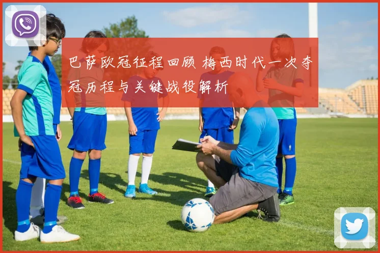 巴萨欧冠征程回顾 梅西时代一次夺冠历程与关键战役解析