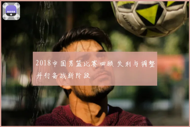 2018中国男篮比赛回顾 失利与调整并行备战新阶段