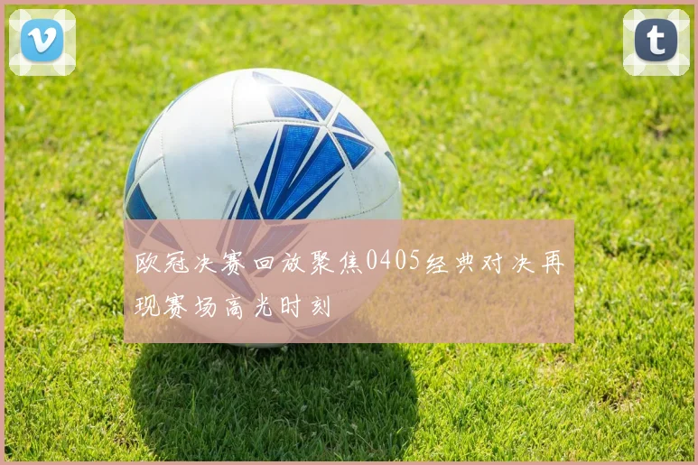 欧冠决赛回放聚焦0405经典对决再现赛场高光时刻