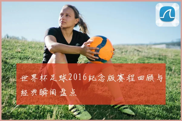 世界杯足球2016纪念版赛程回顾与经典瞬间盘点