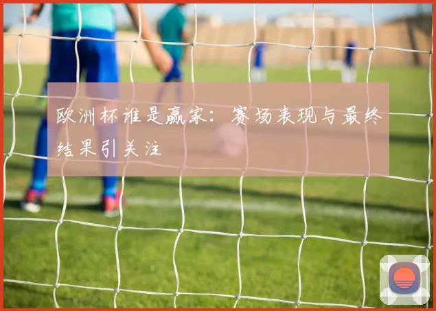 欧洲杯谁是赢家：赛场表现与最终结果引关注