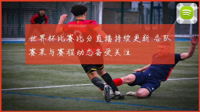 世界杯比赛比分直播持续更新 各队赛果与赛程动态备受关注