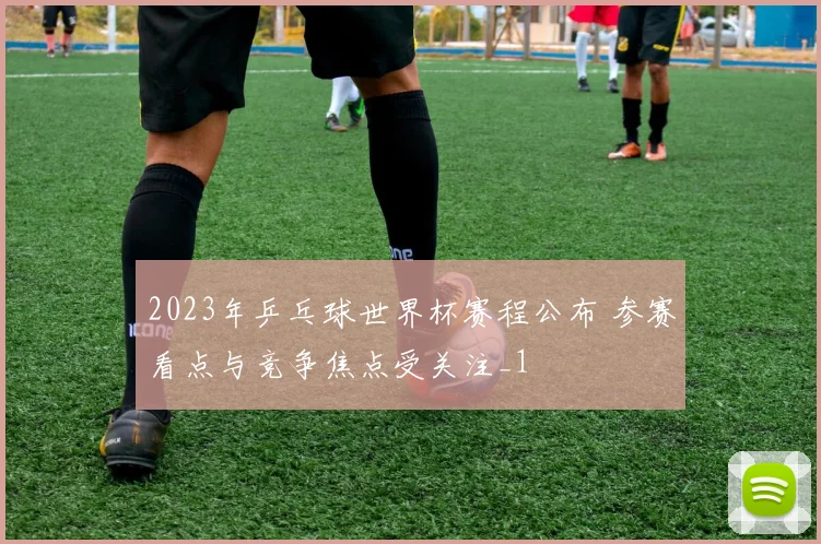 2023年乒乓球世界杯赛程公布 参赛看点与竞争焦点受关注_1